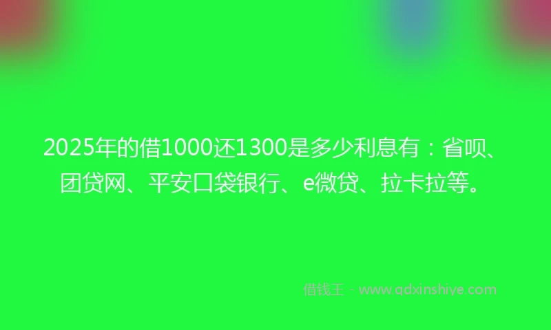 2025年的借1000还1300是多少利息有：省呗、团贷网、平安口袋银行、e微贷、拉卡拉等。