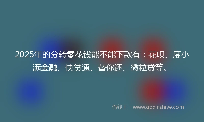 2025年的分转零花钱能不能下款有：花呗、度小满金融、快贷通、替你还、微粒贷等。