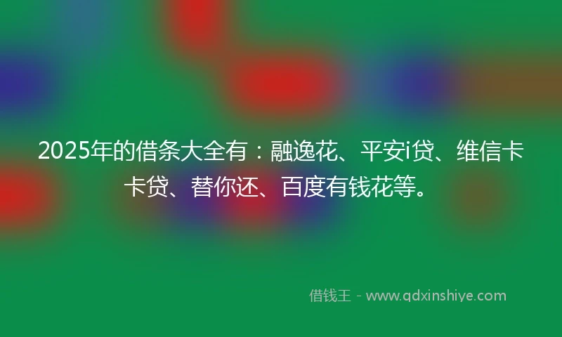 2025年的借条大全有：融逸花、平安i贷、维信卡卡贷、替你还、百度有钱花等。