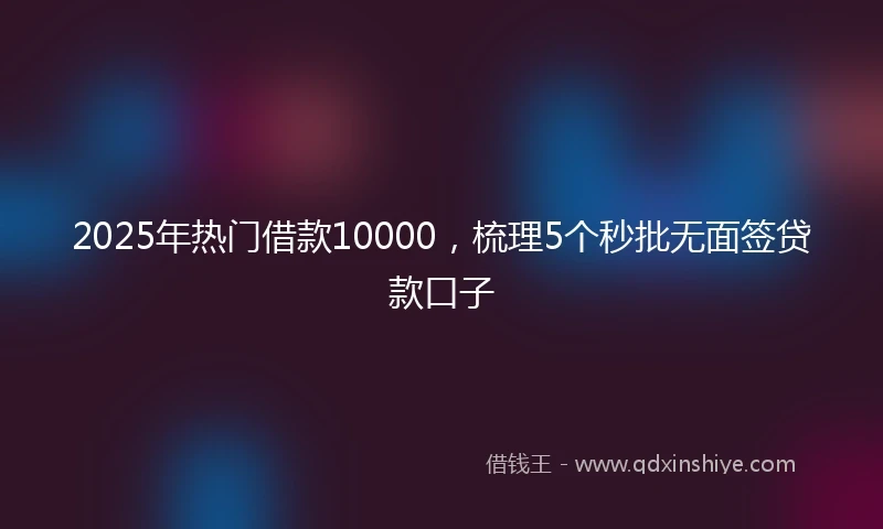 2025年热门借款10000，梳理5个秒批无面签贷款口子