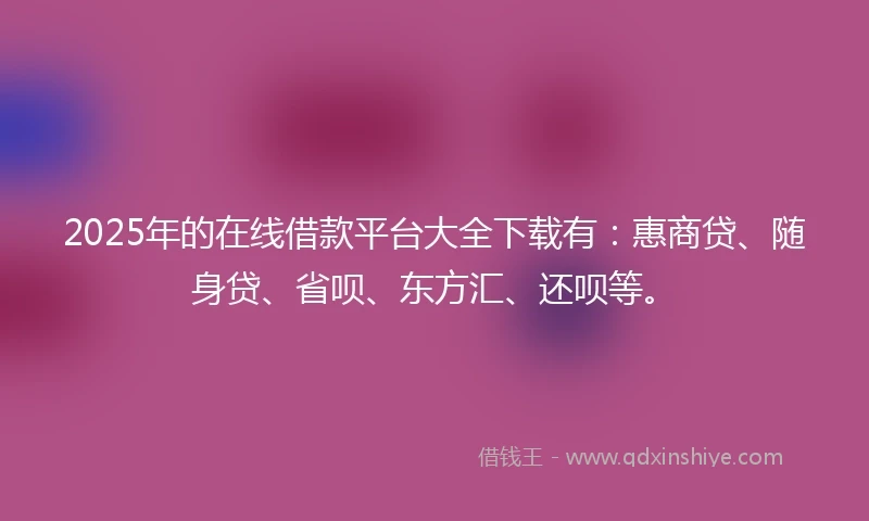 2025年的在线借款平台大全下载有：惠商贷、随身贷、省呗、东方汇、还呗等。