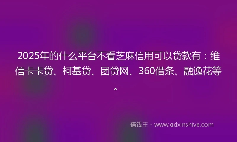 2025年的什么平台不看芝麻信用可以贷款有：维信卡卡贷、柯基贷、团贷网、360借条、融逸花等。