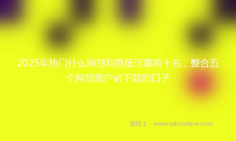 2025年热门什么网贷利息低可靠前十名，整合五个网贷黑户必下款的口子