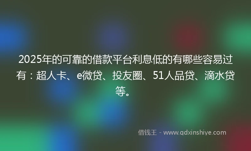 2025年的可靠的借款平台利息低的有哪些容易过有：超人卡、e微贷、投友圈、51人品贷、滴水贷等。