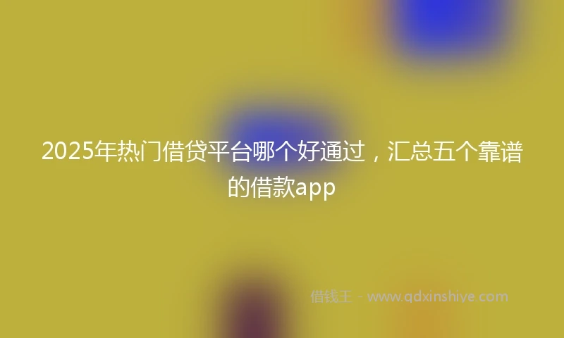 2025年热门借贷平台哪个好通过，汇总五个靠谱的借款app