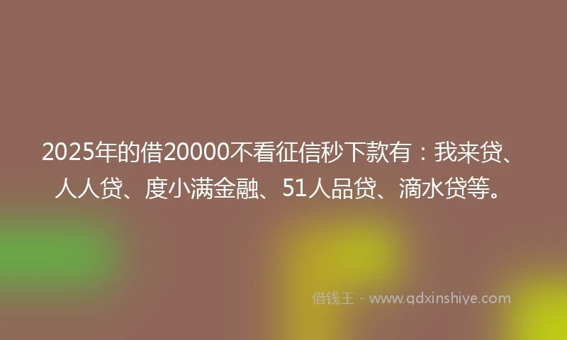 2025年的借20000不看征信秒下款有：我来贷、人人贷、度小满金融、51人品贷、滴水贷等。