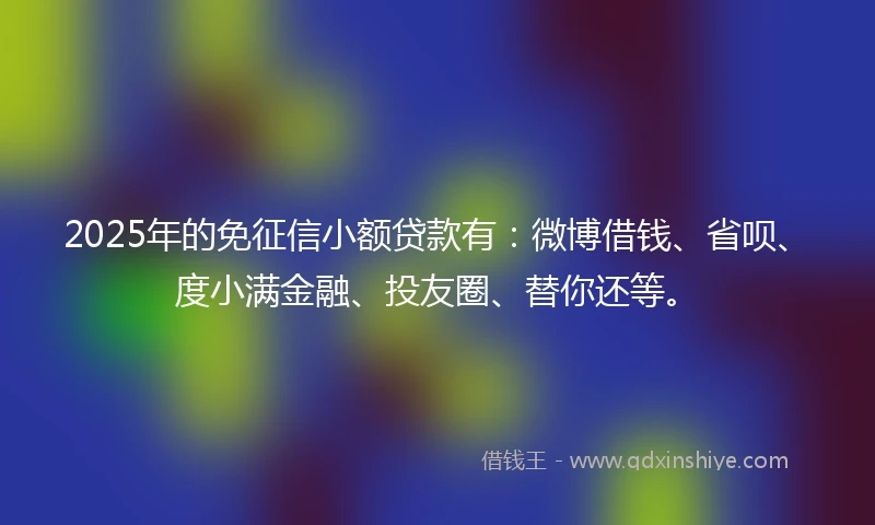 2025年的免征信小额贷款有：微博借钱、省呗、度小满金融、投友圈、替你还等。
