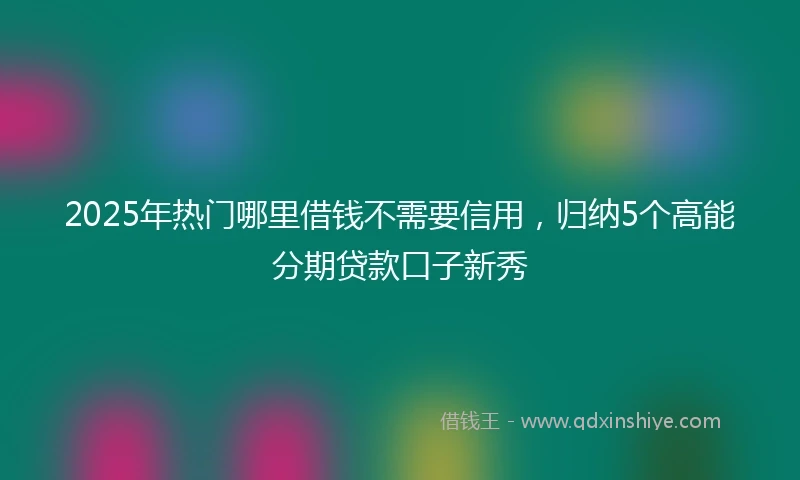 2025年热门哪里借钱不需要信用，归纳5个高能分期贷款口子新秀