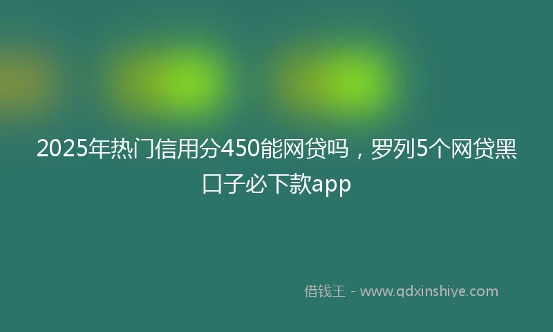 2025年热门信用分450能网贷吗，罗列5个网贷黑口子必下款app