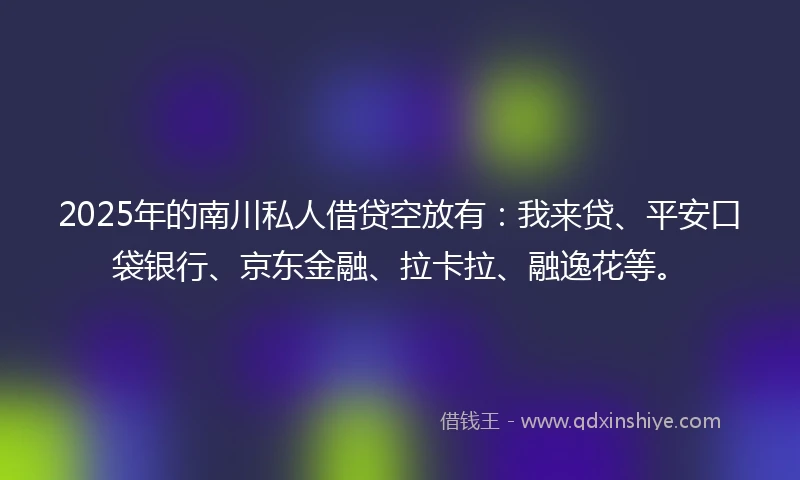 2025年的南川私人借贷空放有：我来贷、平安口袋银行、京东金融、拉卡拉、融逸花等。