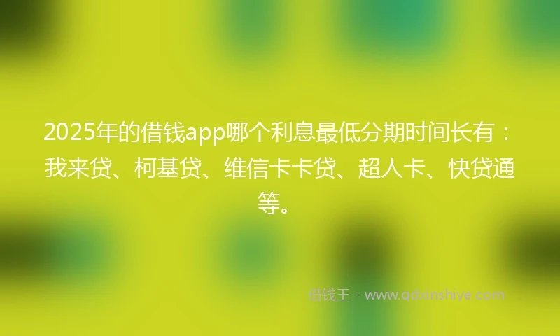 2025年的借钱app哪个利息最低分期时间长有：我来贷、柯基贷、维信卡卡贷、超人卡、快贷通等。