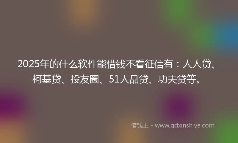 2025年的什么软件能借钱不看征信有：人人贷、柯基贷、投友圈、51人品贷、功夫贷等。