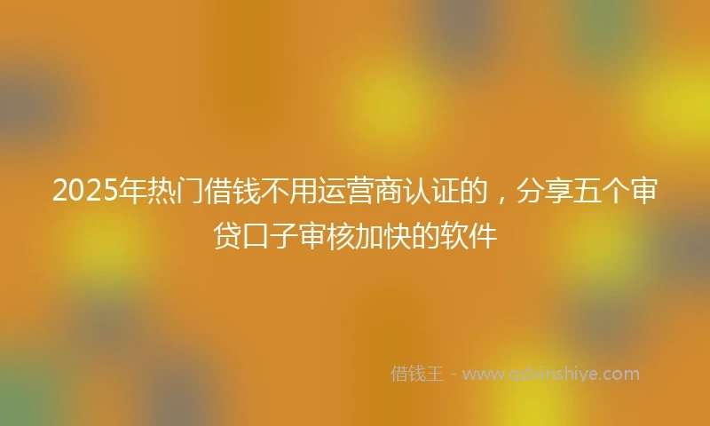2025年热门借钱不用运营商认证的，分享五个审贷口子审核加快的软件