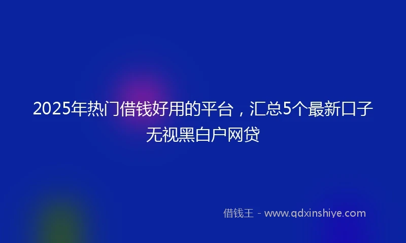 2025年热门借钱好用的平台，汇总5个最新口子无视黑白户网贷