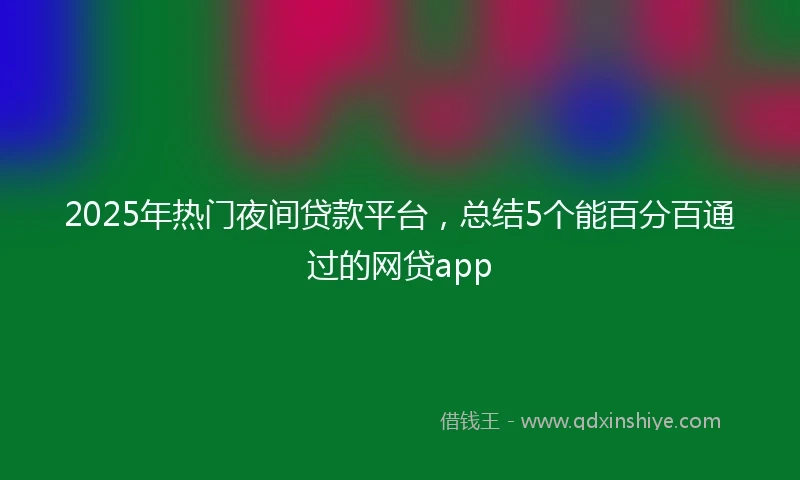 2025年热门夜间贷款平台，总结5个能百分百通过的网贷app