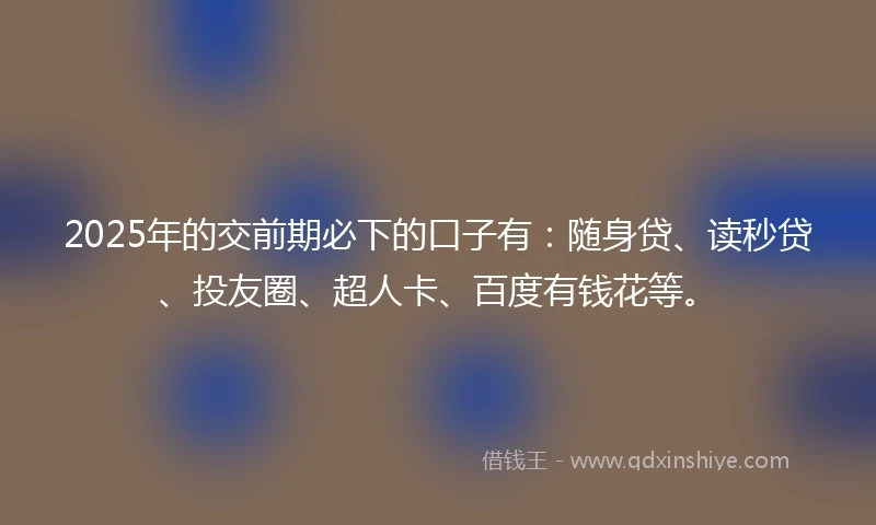 2025年的交前期必下的口子有：随身贷、读秒贷、投友圈、超人卡、百度有钱花等。