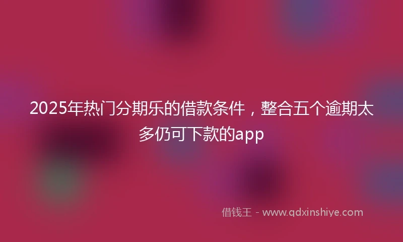 2025年热门分期乐的借款条件,整合五个逾期太多仍可下款的app