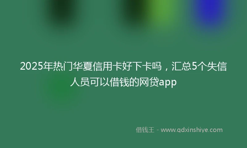 2025年热门华夏信用卡好下卡吗，汇总5个失信人员可以借钱的网贷app