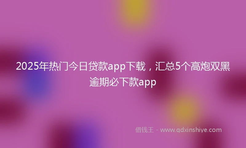 2025年热门今日贷款app下载，汇总5个高炮双黑逾期必下款app