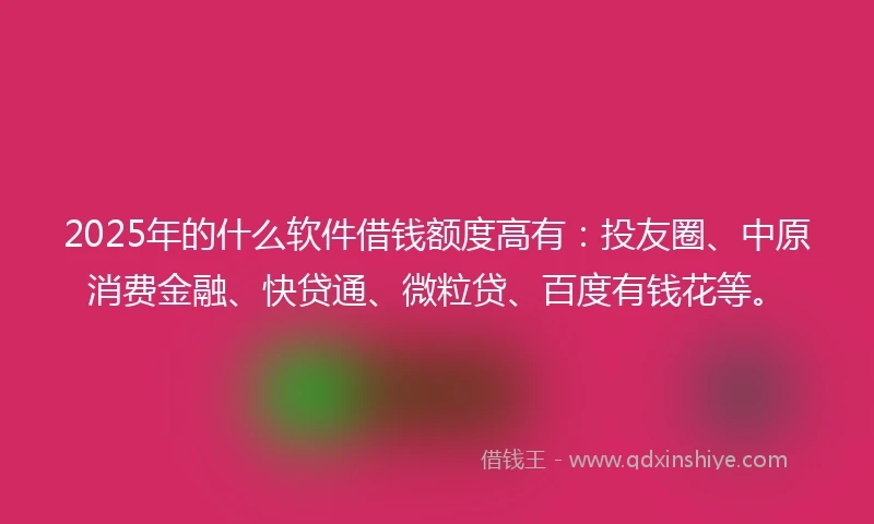 2025年的什么软件借钱额度高有：投友圈、中原消费金融、快贷通、微粒贷、百度有钱花等。