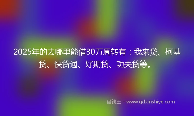 2025年的去哪里能借30万周转有：我来贷、柯基贷、快贷通、好期贷、功夫贷等。