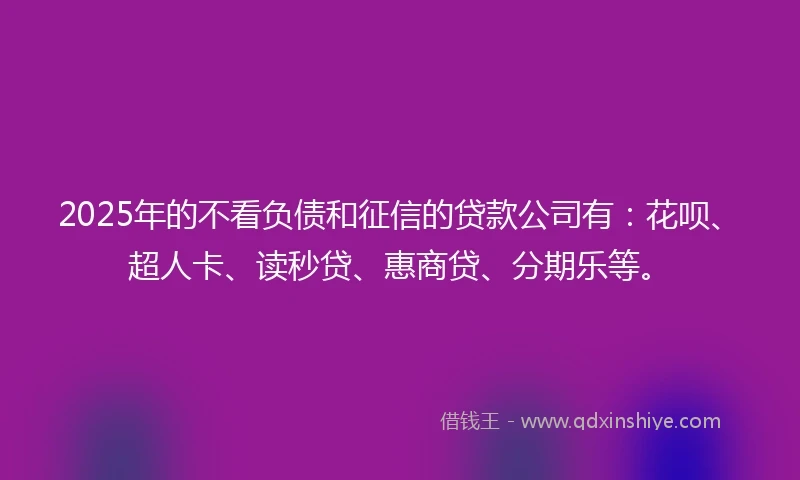 2025年的不看负债和征信的贷款公司有：花呗、超人卡、读秒贷、惠商贷、分期乐等。