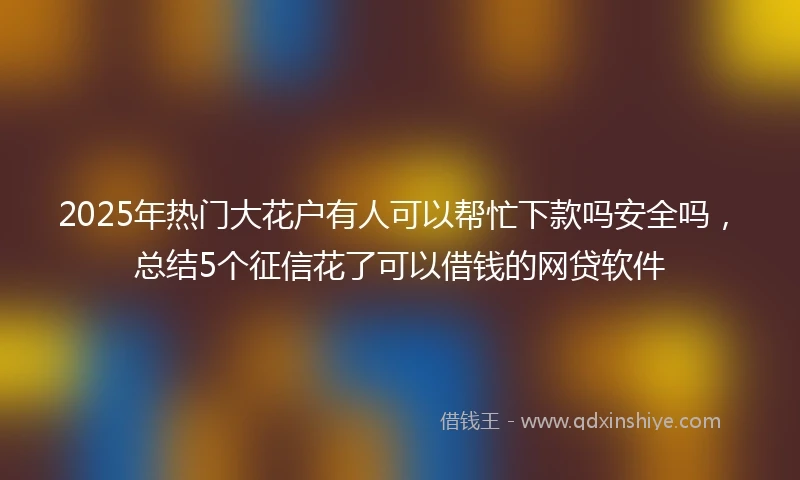 2025年热门大花户有人可以帮忙下款吗安全吗，总结5个征信花了可以借钱的网贷软件