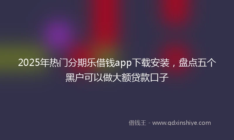 2025年热门分期乐借钱app下载安装，盘点五个黑户可以做大额贷款口子