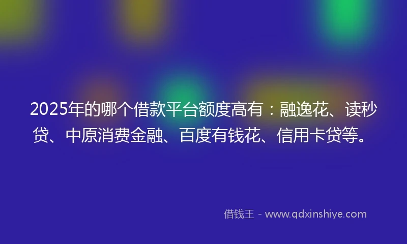 2025年的哪个借款平台额度高有：融逸花、读秒贷、中原消费金融、百度有钱花、信用卡贷等。
