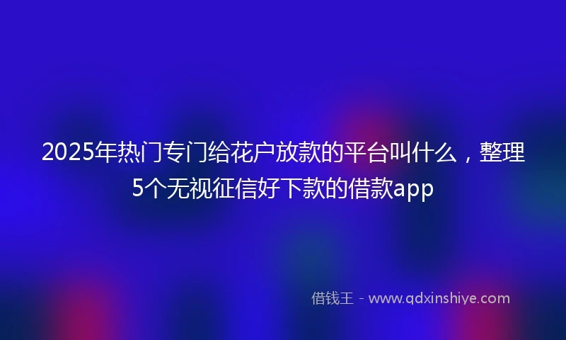 2025年热门专门给花户放款的平台叫什么，整理5个无视征信好下款的借款app