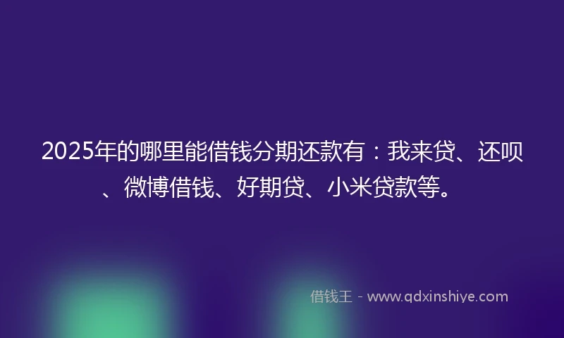 2025年的哪里能借钱分期还款有：我来贷、还呗、微博借钱、好期贷、小米贷款等。