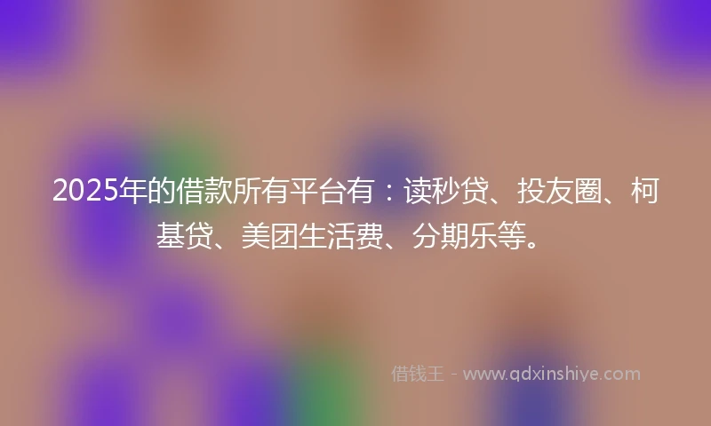 2025年的借款所有平台有：读秒贷、投友圈、柯基贷、美团生活费、分期乐等。