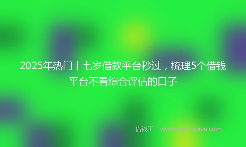 2025年热门十七岁借款平台秒过，梳理5个借钱平台不看综合评估的口子