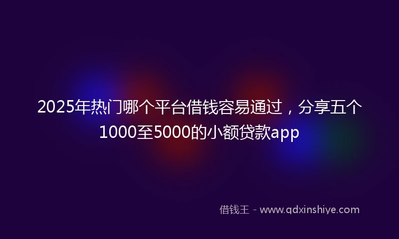 2025年热门哪个平台借钱容易通过，分享五个1000至5000的小额贷款app