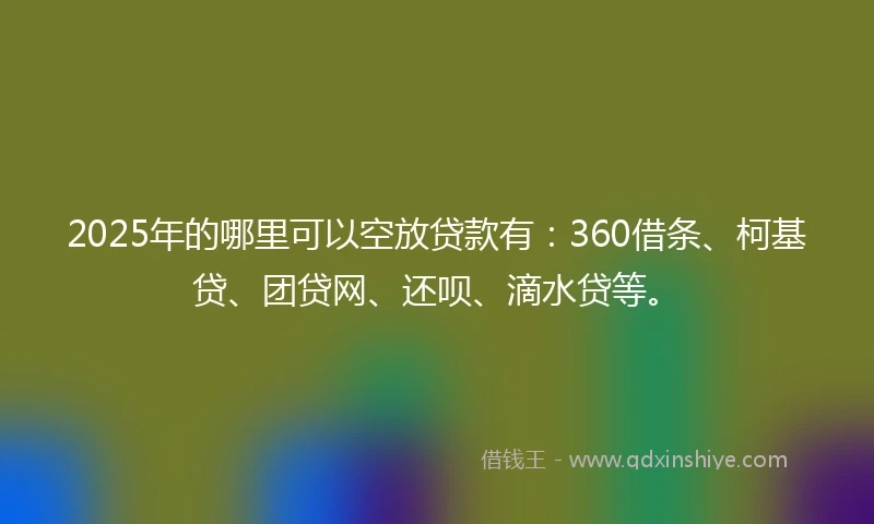 2025年的哪里可以空放贷款有：360借条、柯基贷、团贷网、还呗、滴水贷等。