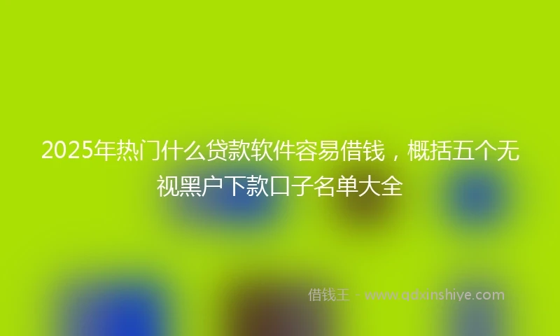 2025年热门什么贷款软件容易借钱，概括五个无视黑户下款口子名单大全