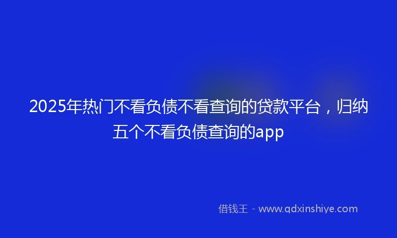 2025年热门不看负债不看查询的贷款平台，归纳五个不看负债查询的app