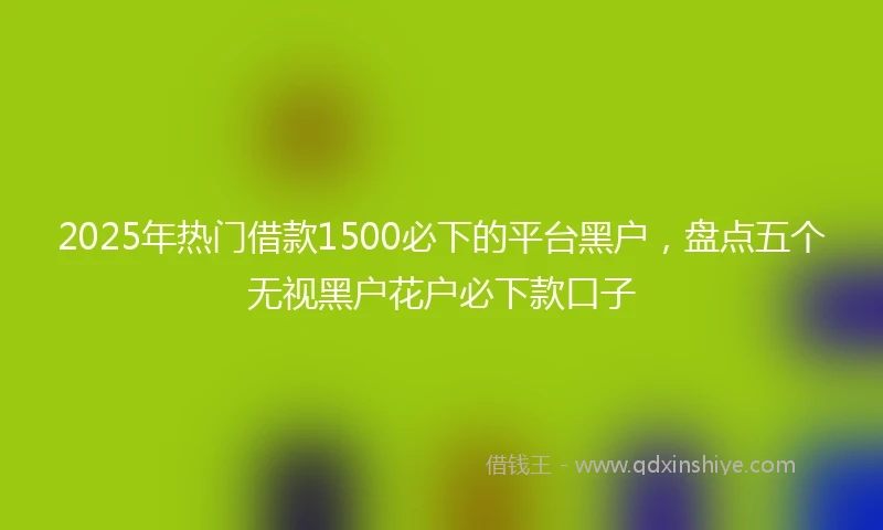 2025年热门借款1500必下的平台黑户，盘点五个无视黑户花户必下款口子