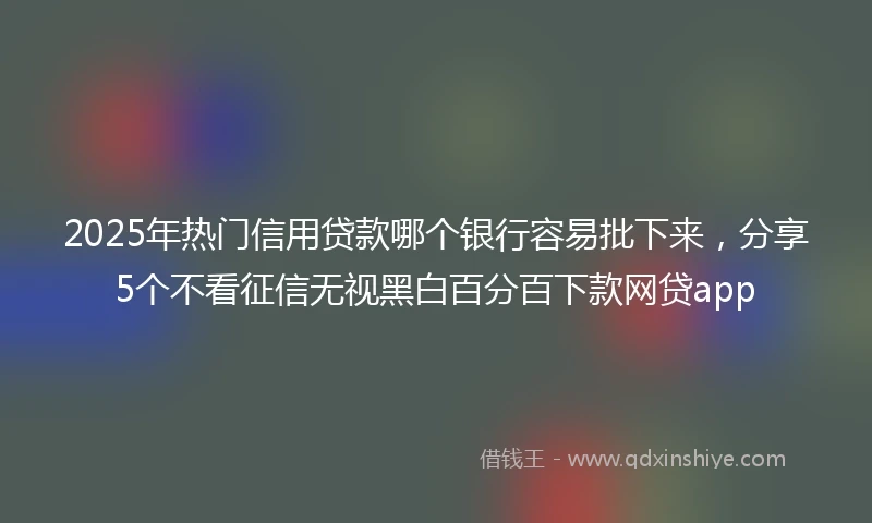 2025年热门信用贷款哪个银行容易批下来，分享5个不看征信无视黑白百分百下款网贷app