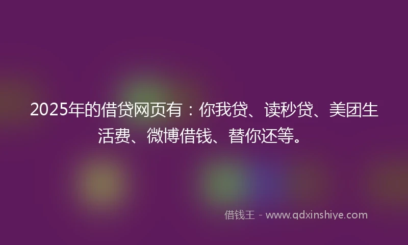 2025年的借贷网页有：你我贷、读秒贷、美团生活费、微博借钱、替你还等。