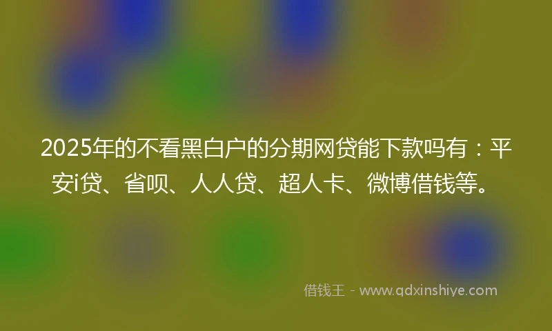2025年的不看黑白户的分期网贷能下款吗有：平安i贷、省呗、人人贷、超人卡、微博借钱等。
