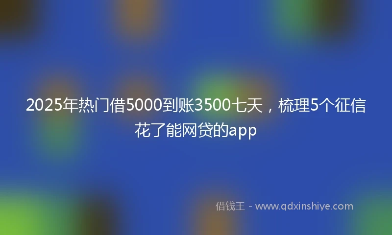 2025年热门借5000到账3500七天，梳理5个征信花了能网贷的app