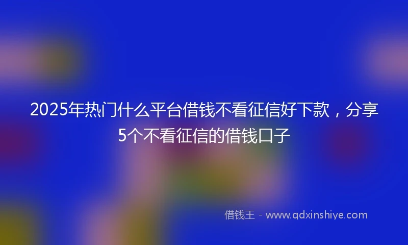 2025年热门什么平台借钱不看征信好下款，分享5个不看征信的借钱口子