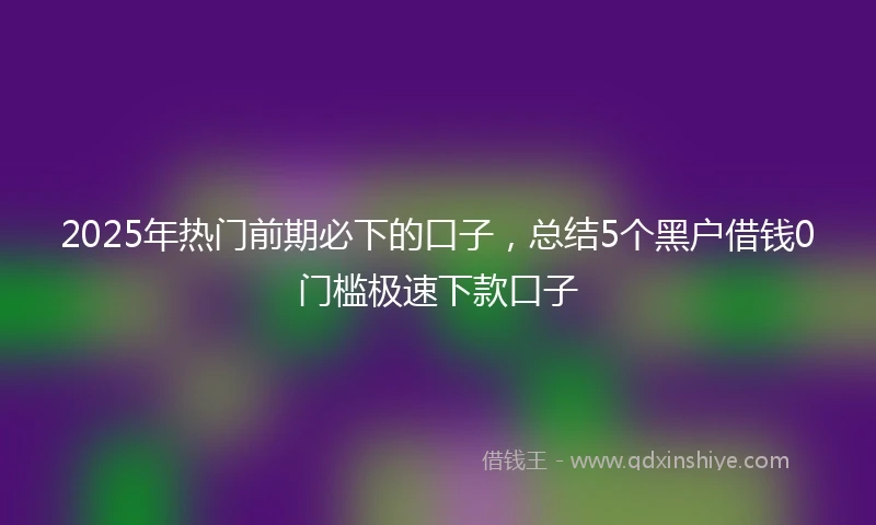 2025年热门前期必下的口子，总结5个黑户借钱0门槛极速下款口子