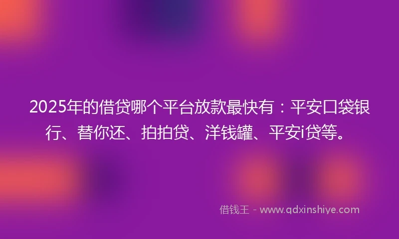 2025年的借贷哪个平台放款最快有：平安口袋银行、替你还、拍拍贷、洋钱罐、平安i贷等。