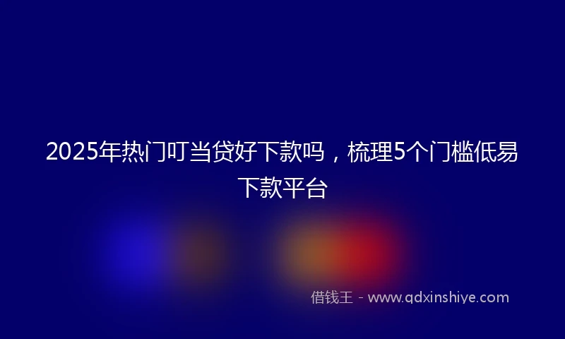 2025年热门叮当贷好下款吗，梳理5个门槛低易下款平台