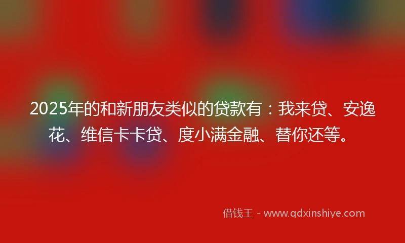2025年的和新朋友类似的贷款有：我来贷、安逸花、维信卡卡贷、度小满金融、替你还等。