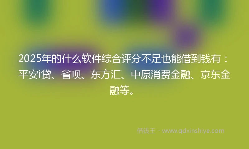 2025年的什么软件综合评分不足也能借到钱有：平安i贷、省呗、东方汇、中原消费金融、京东金融等。