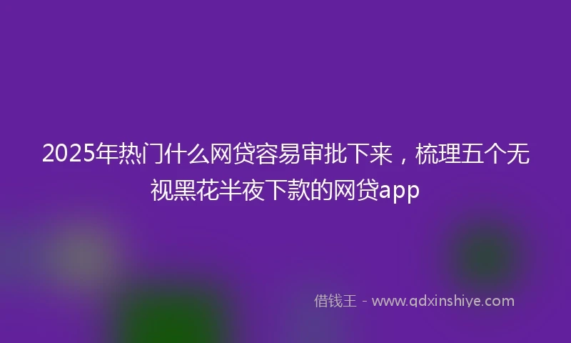2025年热门什么网贷容易审批下来，梳理五个无视黑花半夜下款的网贷app