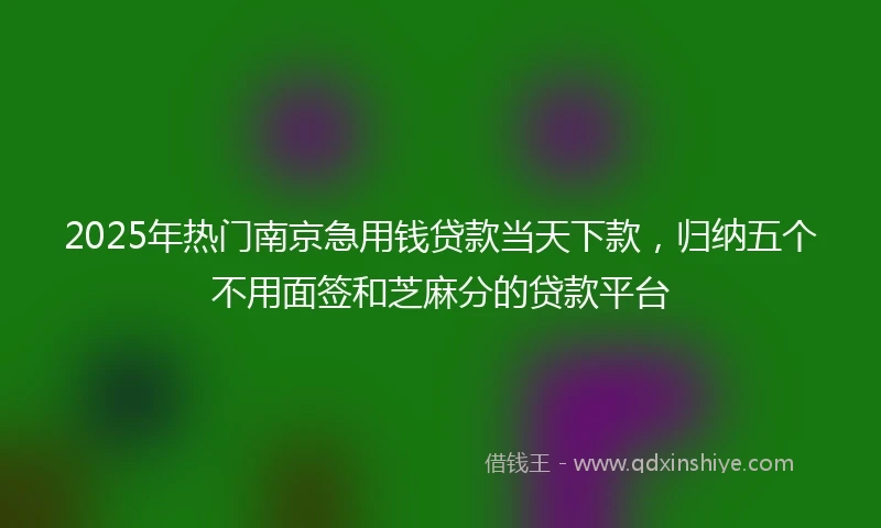 2025年热门南京急用钱贷款当天下款，归纳五个不用面签和芝麻分的贷款平台